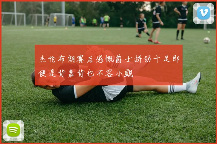 杰伦布朗赛后感慨爵士拼劲十足即便是背靠背也不容小觑