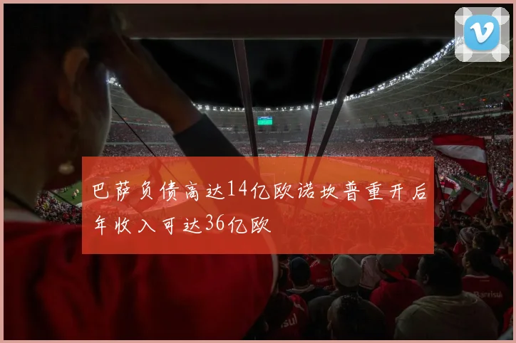 巴萨负债高达14亿欧诺坎普重开后年收入可达36亿欧