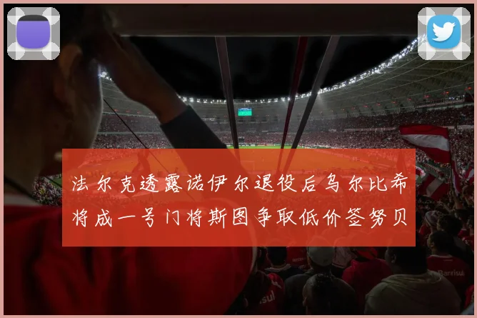 法尔克透露诺伊尔退役后乌尔比希将成一号门将斯图争取低价签努贝尔