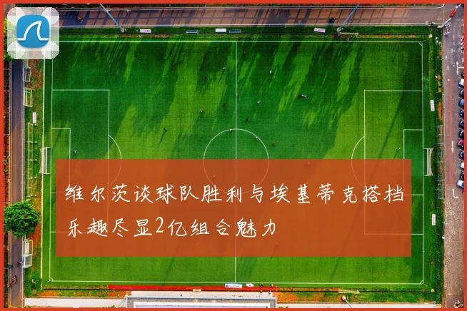 维尔茨谈球队胜利与埃基蒂克搭档乐趣尽显2亿组合魅力