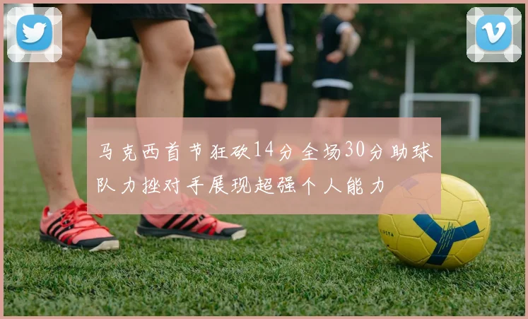 马克西首节狂砍14分全场30分助球队力挫对手展现超强个人能力