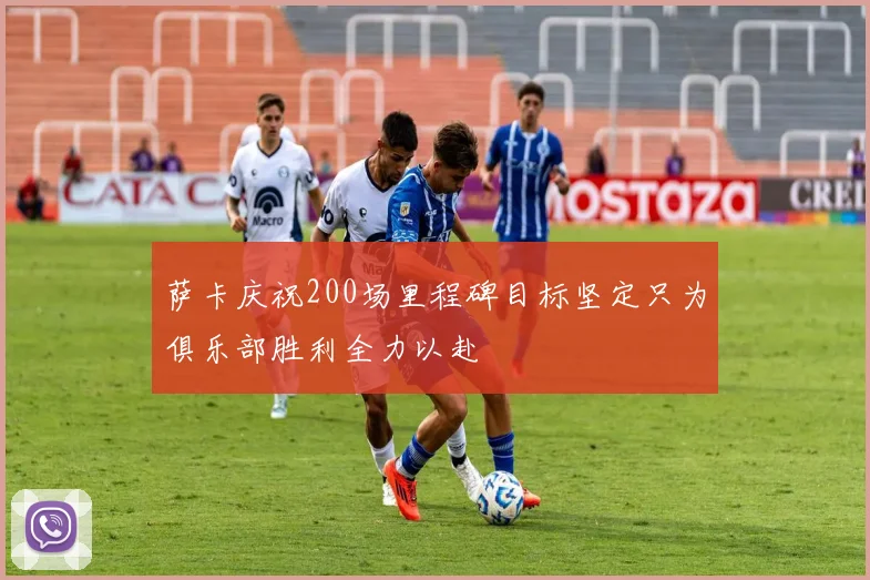 萨卡庆祝200场里程碑目标坚定只为俱乐部胜利全力以赴