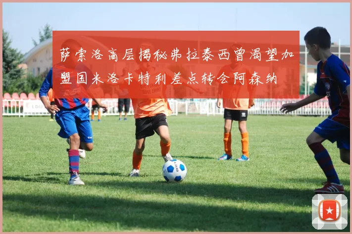 萨索洛高层揭秘弗拉泰西曾渴望加盟国米洛卡特利差点转会阿森纳