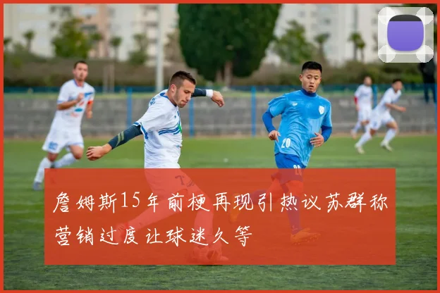 詹姆斯15年前梗再现引热议苏群称营销过度让球迷久等