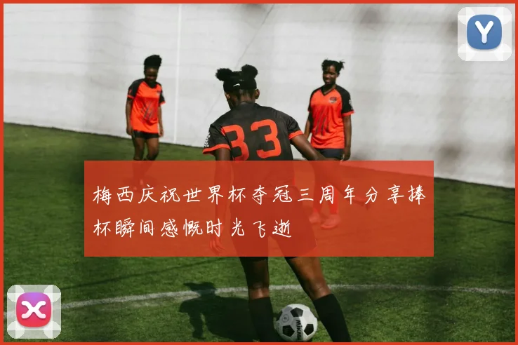 梅西庆祝世界杯夺冠三周年分享捧杯瞬间感慨时光飞逝