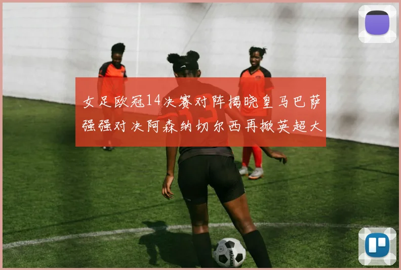 女足欧冠14决赛对阵揭晓皇马巴萨强强对决阿森纳切尔西再掀英超大战
