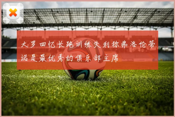 大罗回忆长跑训练失利称弗洛伦蒂诺是最优秀的俱乐部主席