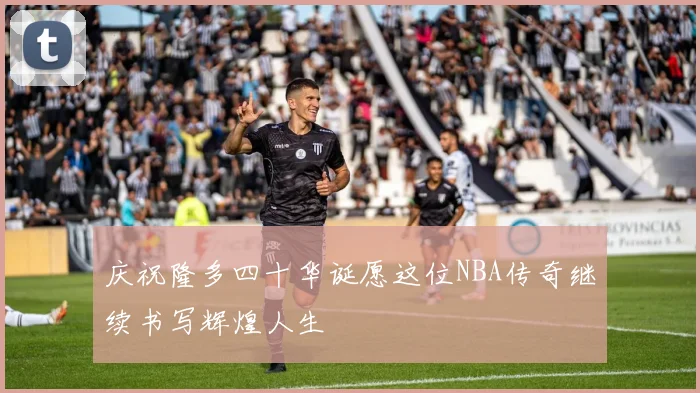 庆祝隆多四十华诞愿这位NBA传奇继续书写辉煌人生