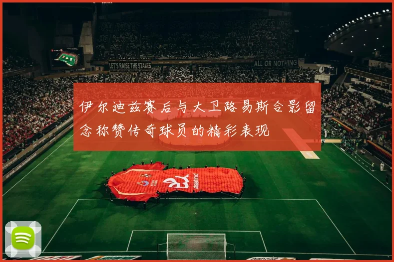 伊尔迪兹赛后与大卫路易斯合影留念称赞传奇球员的精彩表现