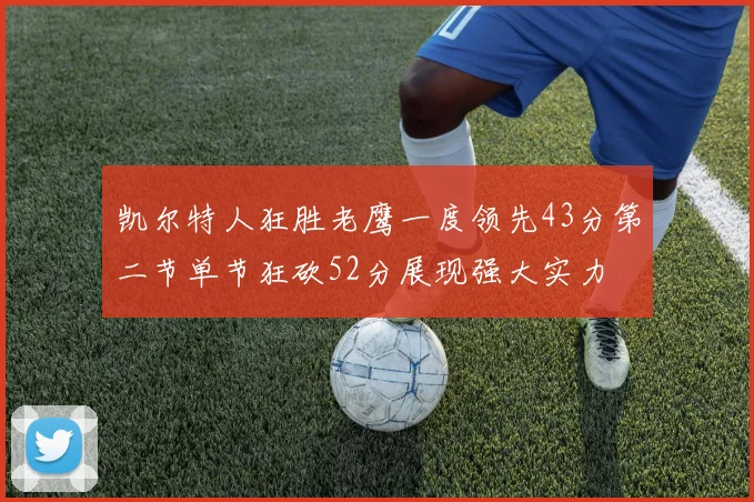 凯尔特人狂胜老鹰一度领先43分第二节单节狂砍52分展现强大实力