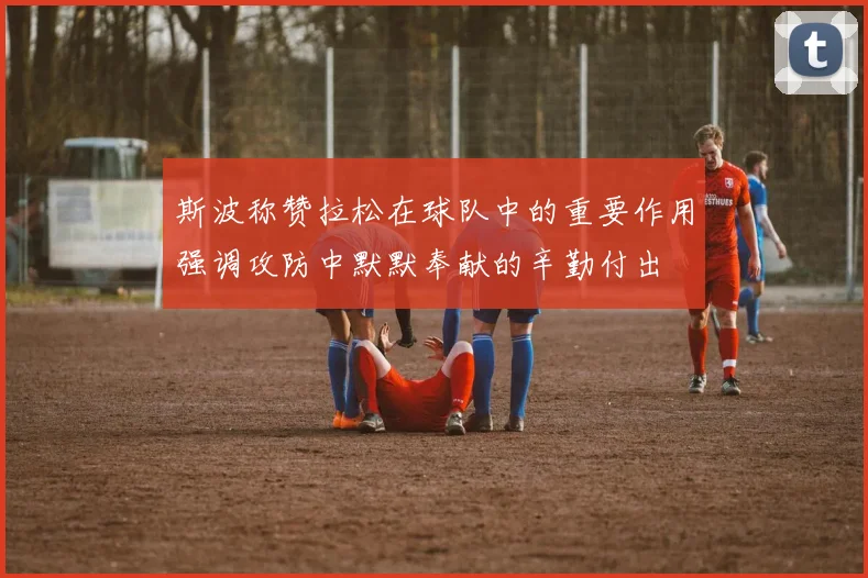 斯波称赞拉松在球队中的重要作用强调攻防中默默奉献的辛勤付出