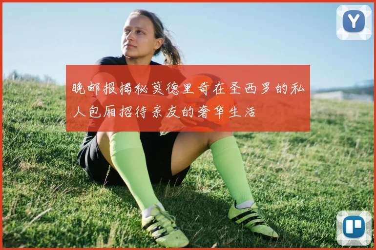 晚邮报揭秘莫德里奇在圣西罗的私人包厢招待亲友的奢华生活