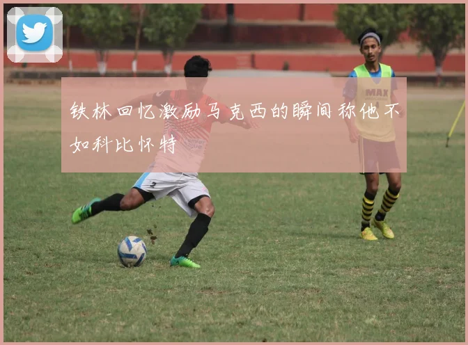 铁林回忆激励马克西的瞬间称他不如科比怀特