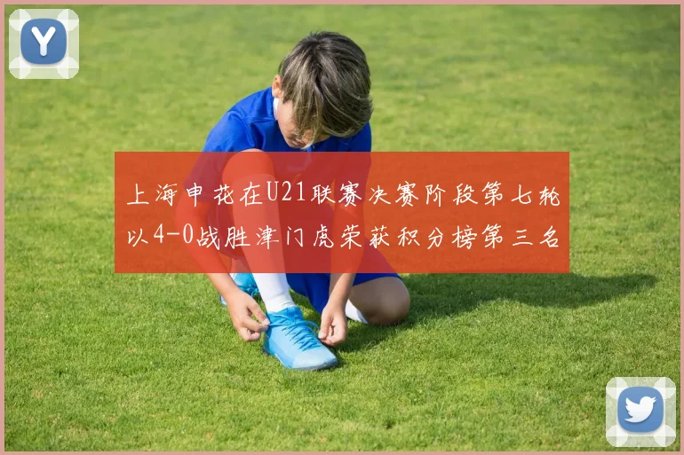 上海申花在U21联赛决赛阶段第七轮以4-0战胜津门虎荣获积分榜第三名