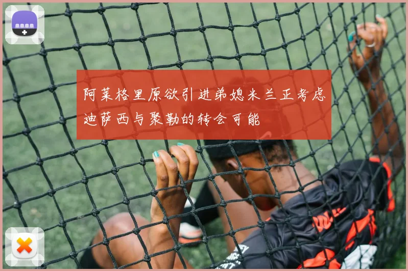 阿莱格里原欲引进弟媳米兰正考虑迪萨西与聚勒的转会可能