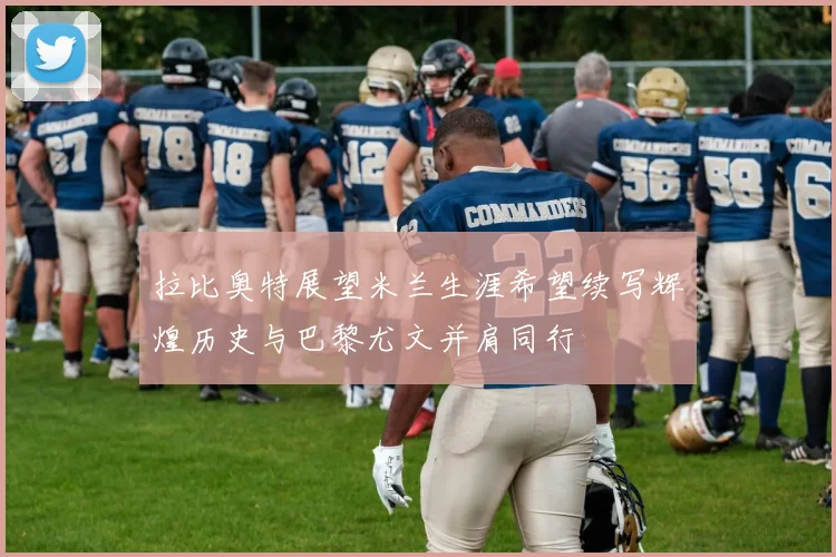 拉比奥特展望米兰生涯希望续写辉煌历史与巴黎尤文并肩同行