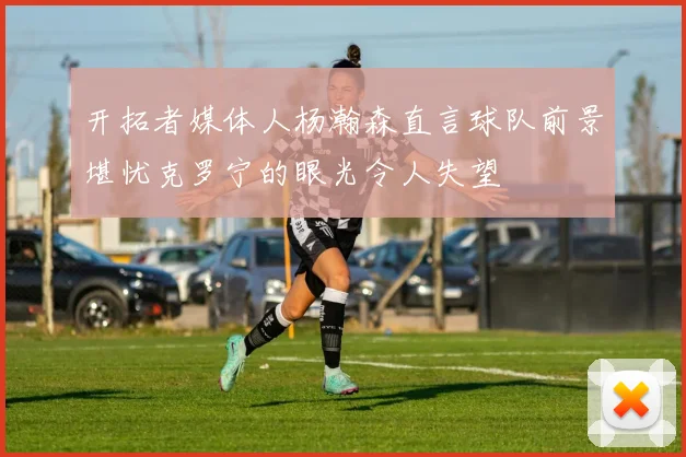 开拓者媒体人杨瀚森直言球队前景堪忧克罗宁的眼光令人失望