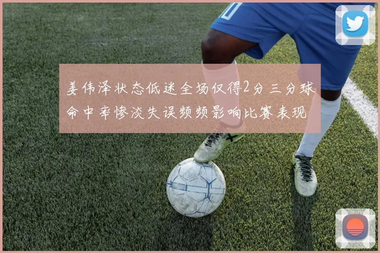 姜伟泽状态低迷全场仅得2分三分球命中率惨淡失误频频影响比赛表现