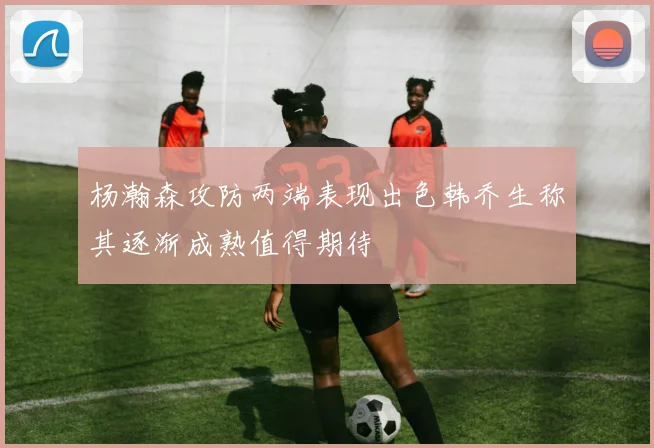杨瀚森攻防两端表现出色韩乔生称其逐渐成熟值得期待