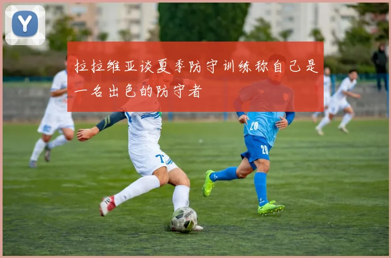 拉拉维亚谈夏季防守训练称自己是一名出色的防守者