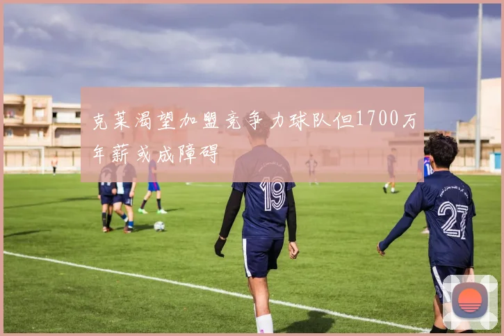 克莱渴望加盟竞争力球队但1700万年薪或成障碍