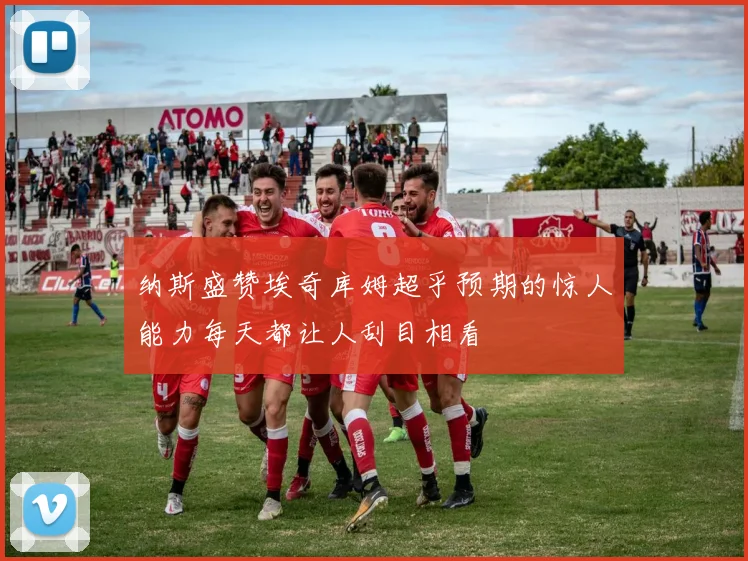纳斯盛赞埃奇库姆超乎预期的惊人能力每天都让人刮目相看