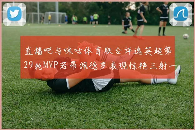 直播吧与咪咕体育联合评选英超第29轮MVP若昂佩德罗表现惊艳三射一传助球队获胜